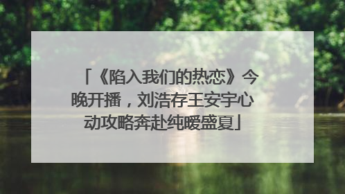《陷入我们的热恋》今晚开播，刘浩存王安宇心动攻略奔赴纯暧盛夏