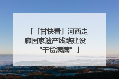 「甘快看」河西走廊国家遗产线路建设“干货满满”