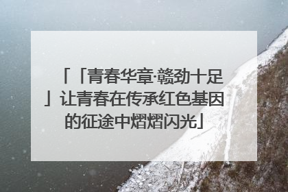 「青春华章·赣劲十足」让青春在传承红色基因的征途中熠熠闪光