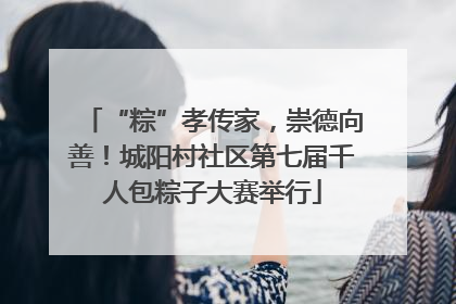 “粽”孝传家，崇德向善！城阳村社区第七届千人包粽子大赛举行