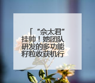 “佘太君”挂帅！她团队研发的多功能籽粒收获机行销全国20多个地区