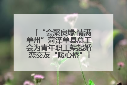 “会聚良缘·情满单州”菏泽单县总工会为青年职工架起婚恋交友“暖心桥”