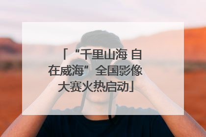 “千里山海 自在威海”全国影像大赛火热启动