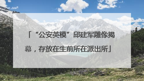 “公安英模”邱建军雕像揭幕，存放在生前所在派出所