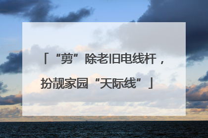 “剪”除老旧电线杆，扮靓家园“天际线”