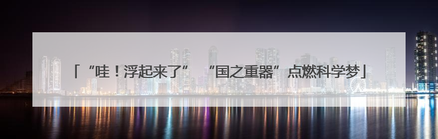 “哇！浮起来了” “国之重器”点燃科学梦
