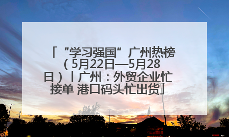 “学习强国”广州热榜（5月22日—5月28日）丨广州：外贸企业忙接单 港口码头忙出货