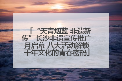 “天青烟蓝 非遗新传”长沙非遗宣传推广月启幕 八大活动解锁千年文化的青春密码