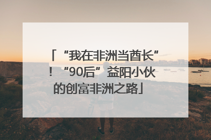 “我在非洲当酋长”！“90后”益阳小伙的创富非洲之路