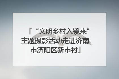 “文明乡村入镜来”主题摄影活动走进济南市济阳区新市村