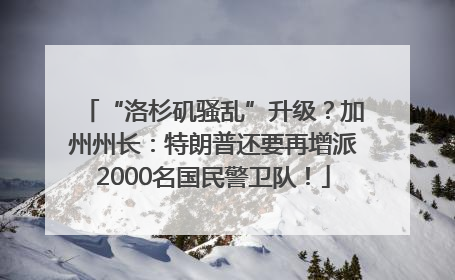 “洛杉矶骚乱”升级？加州州长：特朗普还要再增派2000名国民警卫队！