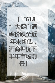 “618”大促白酒破价跌至近年来新低，酒商担忧下半年市场前景