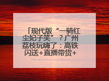 现代版“一骑红尘妃子笑”？广州荔枝玩嗨了：高铁闪送+直播带货+5折开吃