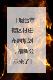 烟台市辖区村庄布局规划，最新公示来了
