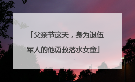父亲节这天，身为退伍军人的他勇救落水女童