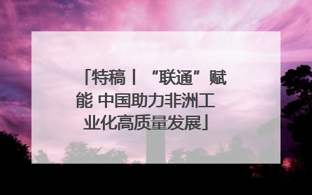 特稿丨“联通”赋能 中国助力非洲工业化高质量发展