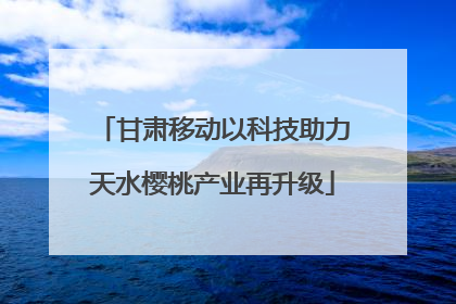 甘肃移动以科技助力天水樱桃产业再升级