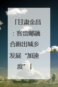 甘肃金昌：客货邮融合跑出城乡发展“加速度”