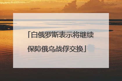 白俄罗斯表示将继续保障俄乌战俘交换