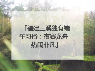 福建三溪独有端午习俗：夜赛龙舟 热闹非凡