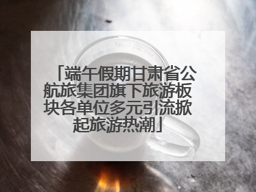 端午假期甘肃省公航旅集团旗下旅游板块各单位多元引流掀起旅游热潮