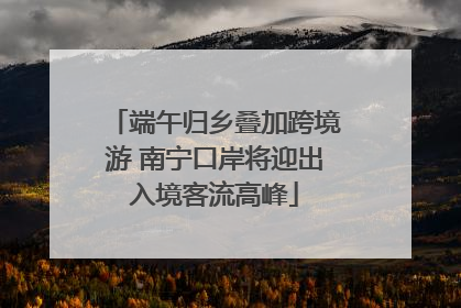 端午归乡叠加跨境游 南宁口岸将迎出入境客流高峰