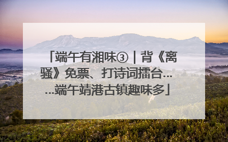 端午有湘味③｜背《离骚》免票、打诗词擂台……端午靖港古镇趣味多