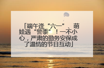 端午逢“六一”、萌娃遇“警黍”！一不小心，严肃的勤务安保成了温情的节日互动