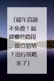 端午高速不免费！福建哪些路段、景点易堵？出行攻略来了