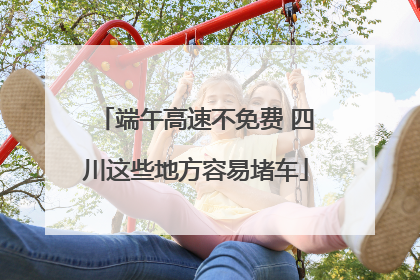 端午高速不免费 四川这些地方容易堵车