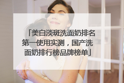美白淡斑洗面奶排名第一使用实测，国产洗面奶排行榜品牌榜单