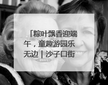 粽叶飘香迎端午，童趣游园乐无边｜沙子口街道儿童端午游园活动圆满落幕