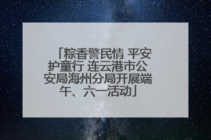 粽香警民情 平安护童行 连云港市公安局海州分局开展端午、六一活动