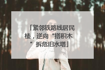 紧邻铁路线居民楼，逆向“搭积木”拆危旧水塔
