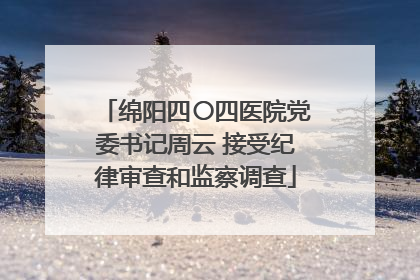 绵阳四〇四医院党委书记周云 接受纪律审查和监察调查