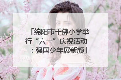 绵阳市千佛小学举行“六一”庆祝活动：强国少年展新颜