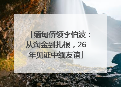 缅甸侨领李伯波：从淘金到扎根，26年见证中缅友谊