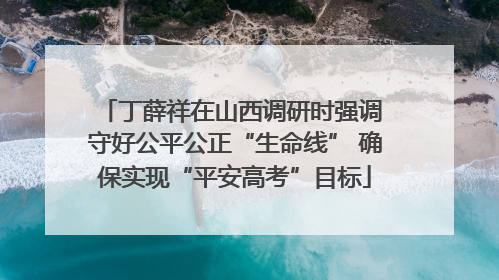 丁薛祥在山西调研时强调 守好公平公正“生命线” 确保实现“平安高考”目标