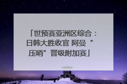 世预赛亚洲区综合：日韩大胜收官 阿曼“压哨”晋级附加赛