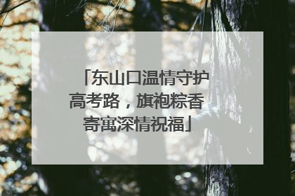 东山口温情守护高考路，旗袍粽香寄寓深情祝福