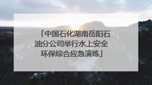 中国石化湖南岳阳石油分公司举行水上安全环保综合应急演练