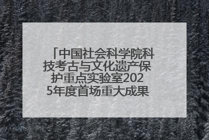 中国社会科学院科技考古与文化遗产保护重点实验室2025年度首场重大成果发布会在京举行