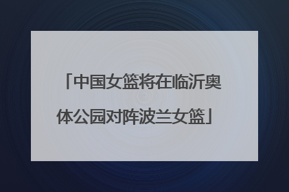 中国女篮将在临沂奥体公园对阵波兰女篮