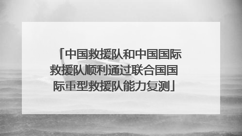 中国救援队和中国国际救援队顺利通过联合国国际重型救援队能力复测
