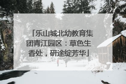 乐山城北幼教育集团青江园区：草色生香处，研途绽芳华
