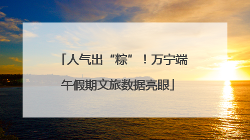 人气出“粽”！万宁端午假期文旅数据亮眼