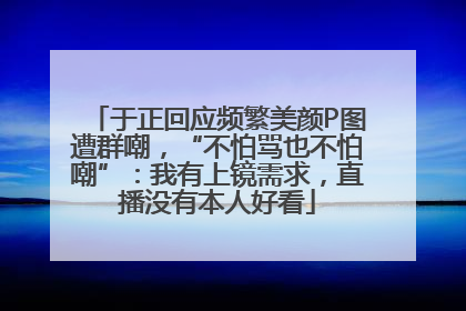 于正回应频繁美颜P图遭群嘲，“不怕骂也不怕嘲”：我有上镜需求，直播没有本人好看