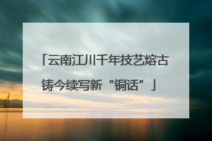 云南江川千年技艺熔古铸今续写新“铜话”