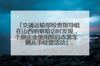 交通运输部检查指导组在山西明察暗访时发现，个别企业使用擅自改装车辆从事经营活动