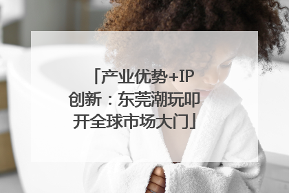 产业优势+IP创新：东莞潮玩叩开全球市场大门